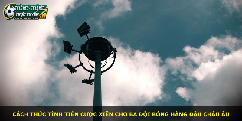 Cách thức tính tiền cược xiên cho ba đội bóng hàng đầu châu Âu