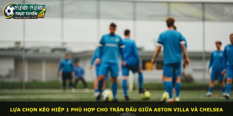 Lựa chọn kèo hiệp 1 phù hợp cho trận đấu giữa Aston Villa và Chelsea